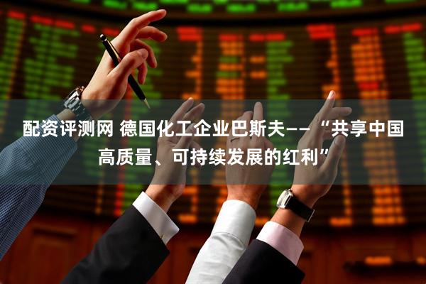 配资评测网 德国化工企业巴斯夫—— “共享中国高质量、可持续发展的红利”