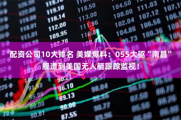 配资公司10大排名 美媒爆料：055大驱“南昌”舰遭到美国无人艇跟踪监视！