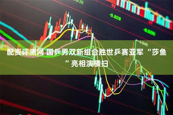 配资评测网 国乒男双新组合胜世乒赛亚军 “莎鱼”亮相演横扫