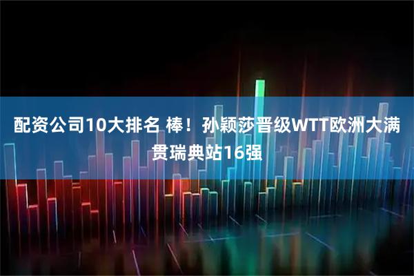 配资公司10大排名 棒！孙颖莎晋级WTT欧洲大满贯瑞典站16强