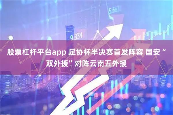 股票杠杆平台app 足协杯半决赛首发阵容 国安“双外援”对阵云南五外援