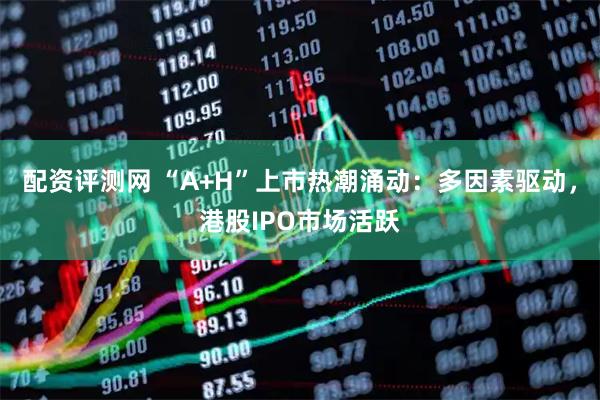 配资评测网 “A+H”上市热潮涌动：多因素驱动，港股IPO市场活跃