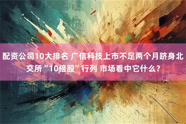 配资公司10大排名 广信科技上市不足两个月跻身北交所“10倍股”行列 市场看中它什么？