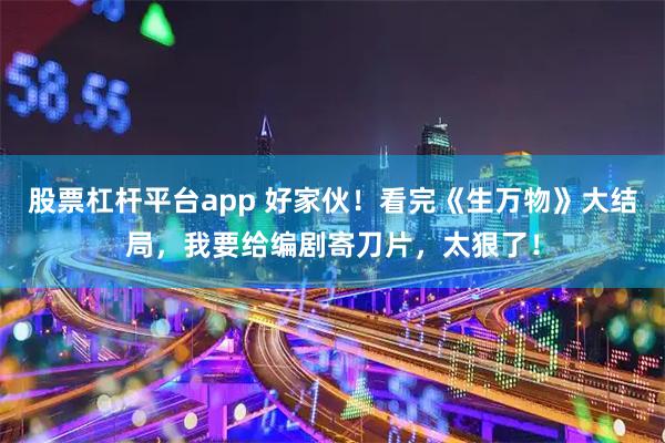 股票杠杆平台app 好家伙！看完《生万物》大结局，我要给编剧寄刀片，太狠了！