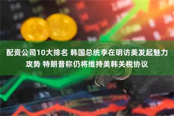 配资公司10大排名 韩国总统李在明访美发起魅力攻势 特朗普称仍将维持美韩关税协议