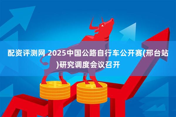 配资评测网 2025中国公路自行车公开赛(邢台站)研究调度会议召开