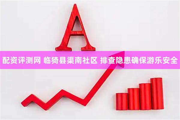 配资评测网 临猗县渠南社区 排查隐患确保游乐安全