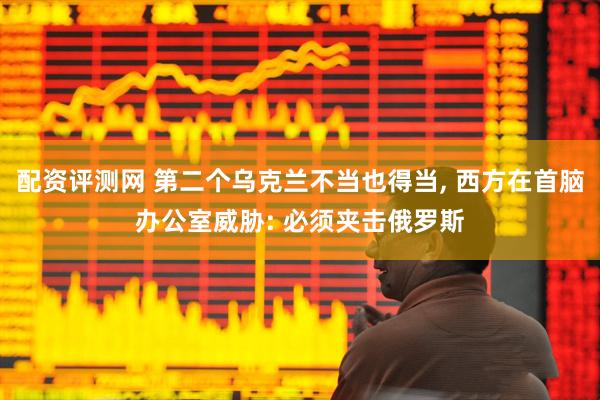 配资评测网 第二个乌克兰不当也得当, 西方在首脑办公室威胁: 必须夹击俄罗斯
