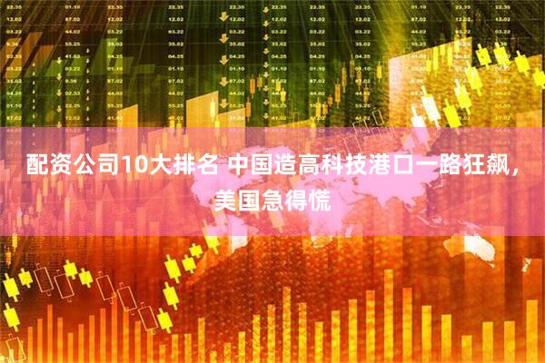 配资公司10大排名 中国造高科技港口一路狂飙，美国急得慌