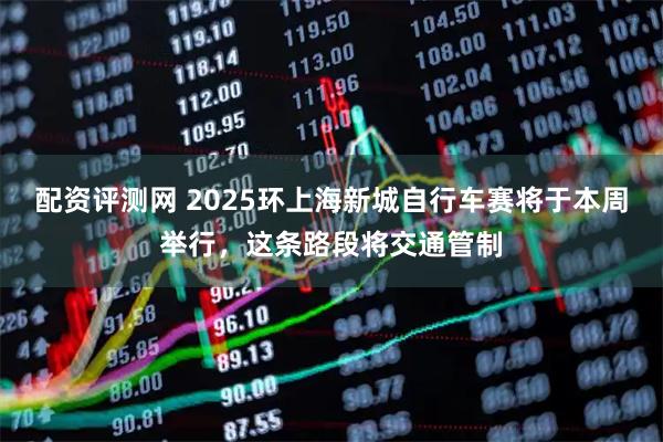 配资评测网 2025环上海新城自行车赛将于本周举行，这条路段将交通管制