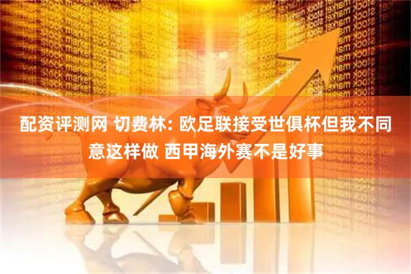 配资评测网 切费林: 欧足联接受世俱杯但我不同意这样做 西甲海外赛不是好事