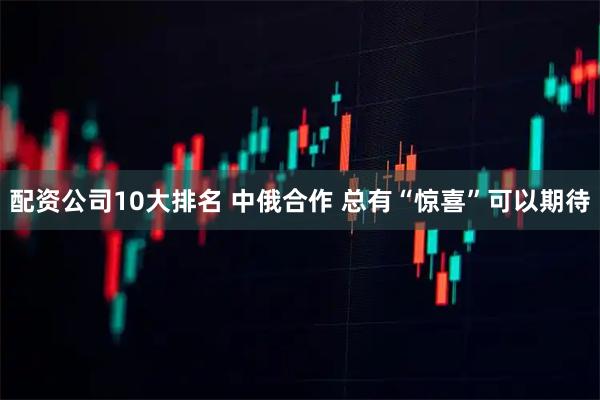 配资公司10大排名 中俄合作 总有“惊喜”可以期待
