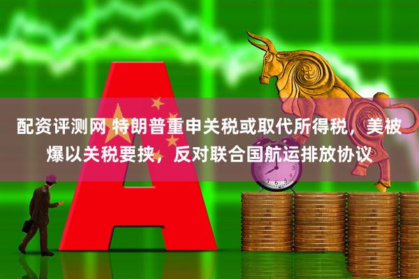 配资评测网 特朗普重申关税或取代所得税，美被爆以关税要挟，反对联合国航运排放协议