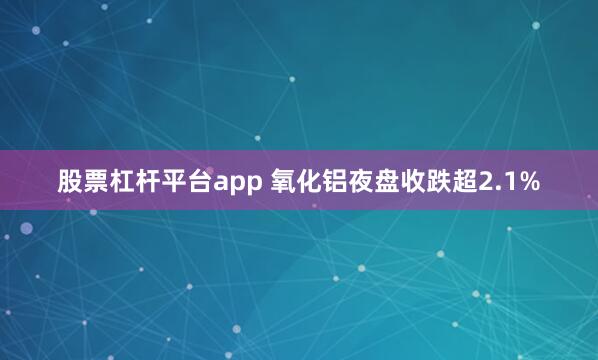 股票杠杆平台app 氧化铝夜盘收跌超2.1%