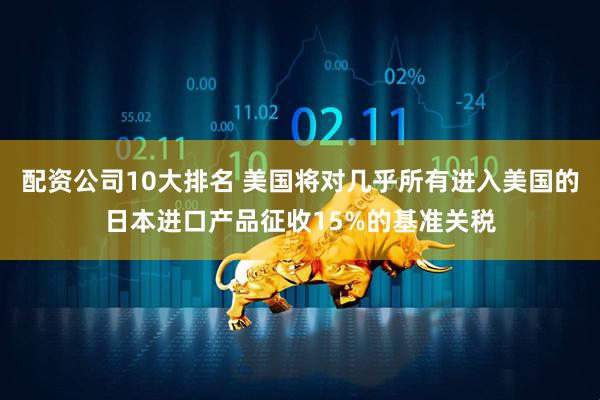 配资公司10大排名 美国将对几乎所有进入美国的日本进口产品征收15%的基准关税