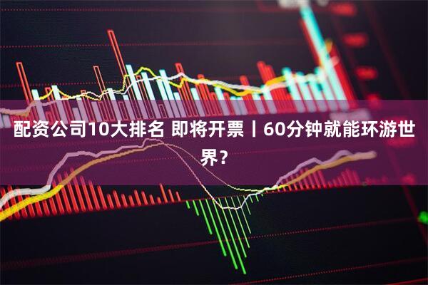 配资公司10大排名 即将开票丨60分钟就能环游世界？