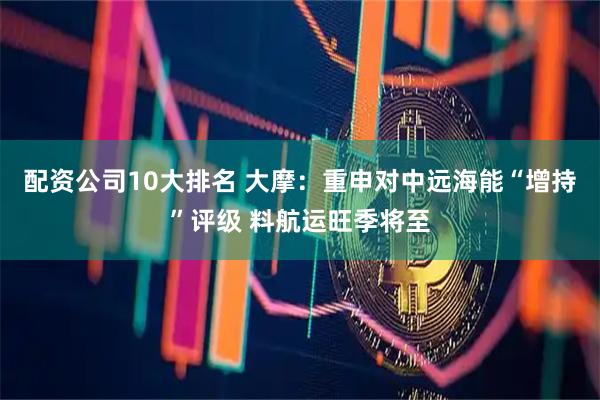 配资公司10大排名 大摩：重申对中远海能“增持”评级 料航运旺季将至
