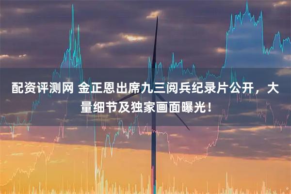 配资评测网 金正恩出席九三阅兵纪录片公开，大量细节及独家画面曝光！
