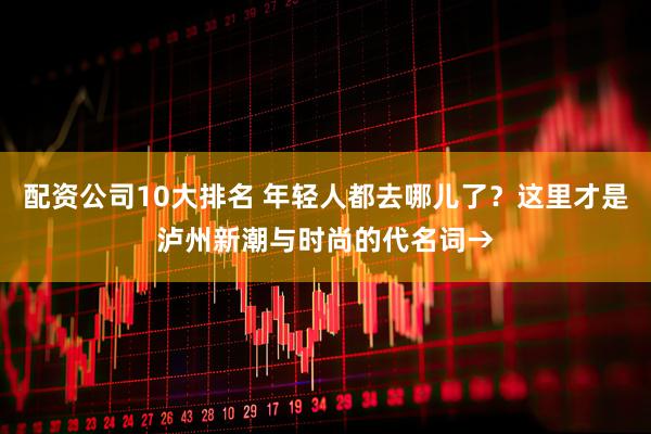 配资公司10大排名 年轻人都去哪儿了？这里才是泸州新潮与时尚的代名词→