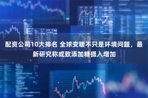 配资公司10大排名 全球变暖不只是环境问题，最新研究称或致添加糖摄入增加
