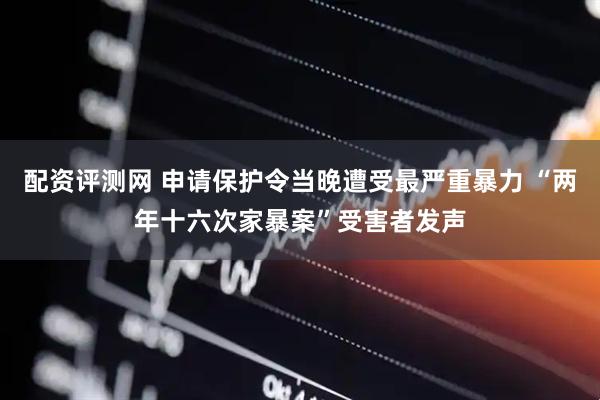 配资评测网 申请保护令当晚遭受最严重暴力 “两年十六次家暴案”受害者发声