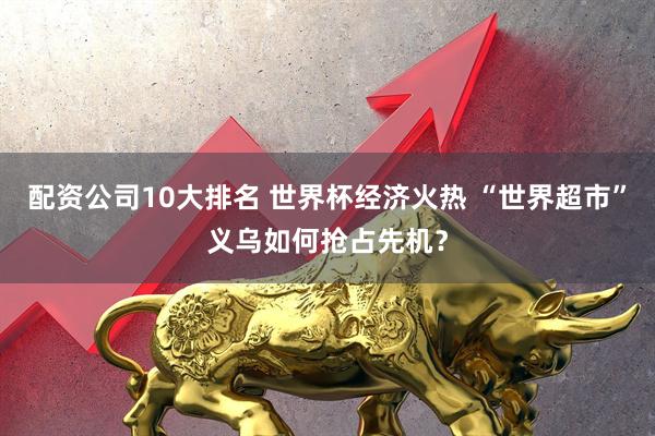 配资公司10大排名 世界杯经济火热 “世界超市”义乌如何抢占先机？
