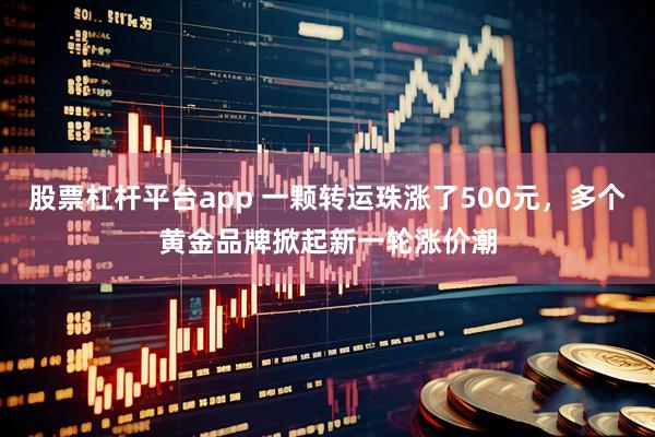 股票杠杆平台app 一颗转运珠涨了500元，多个黄金品牌掀起新一轮涨价潮