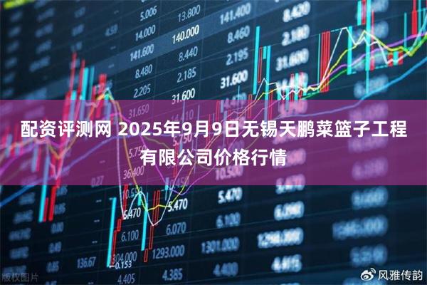 配资评测网 2025年9月9日无锡天鹏菜篮子工程有限公司价格行情