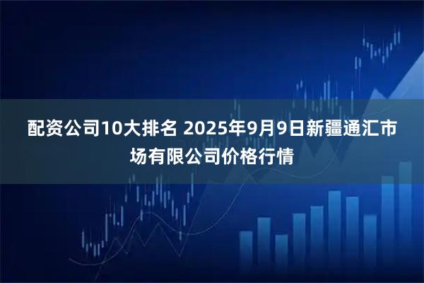 配资公司10大排名 2025年9月9日新疆通汇市场有限公司价格行情