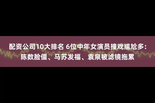 配资公司10大排名 6位中年女演员撞戏尴尬多：陈数脸僵、马苏发福、袁泉被滤镜拖累