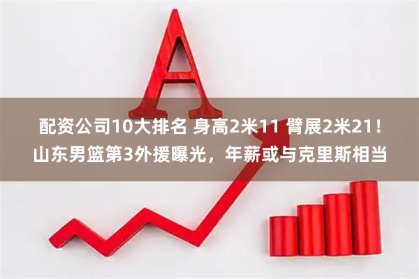 配资公司10大排名 身高2米11 臂展2米21！山东男篮第3外援曝光，年薪或与克里斯相当