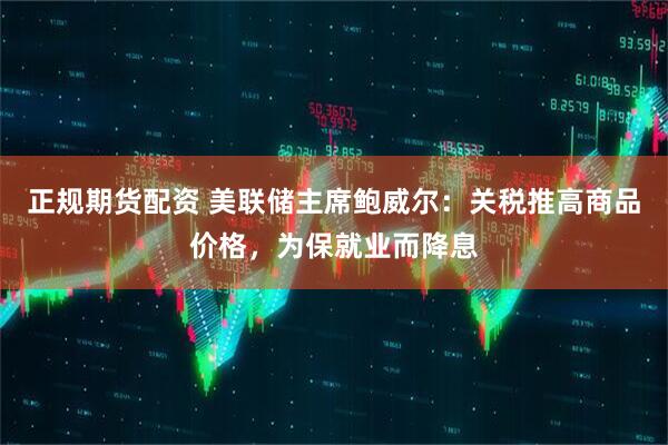 正规期货配资 美联储主席鲍威尔：关税推高商品价格，为保就业而降息