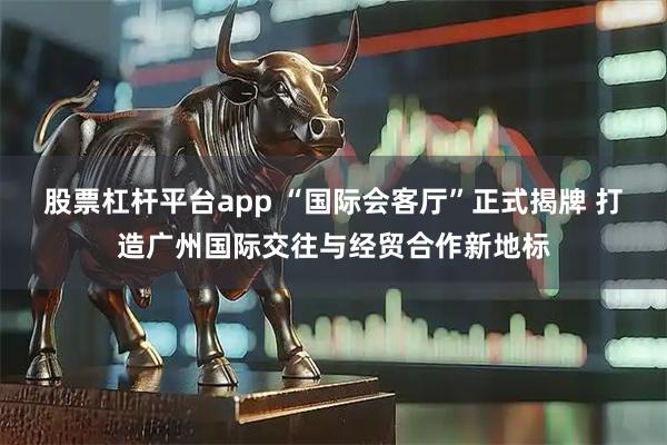股票杠杆平台app “国际会客厅”正式揭牌 打造广州国际交往与经贸合作新地标
