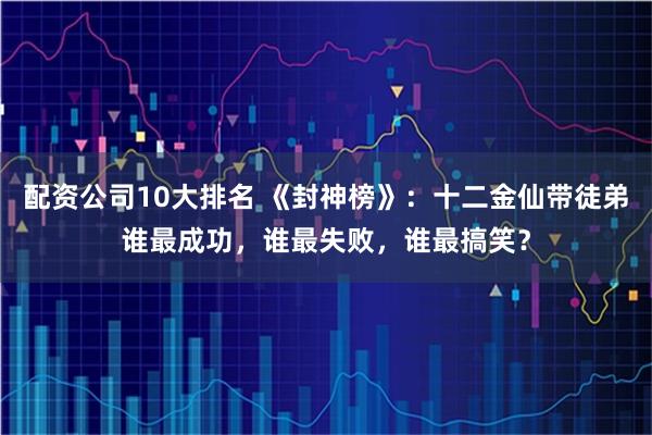 配资公司10大排名 《封神榜》：十二金仙带徒弟谁最成功，谁最失败，谁最搞笑？