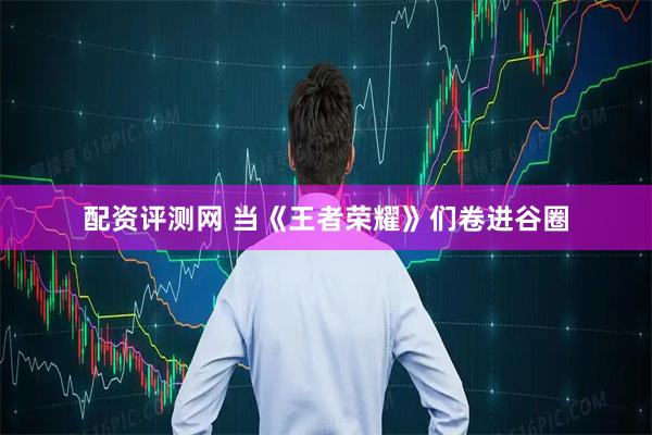 配资评测网 当《王者荣耀》们卷进谷圈