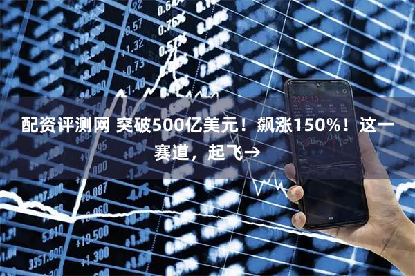 配资评测网 突破500亿美元！飙涨150%！这一赛道，起飞→