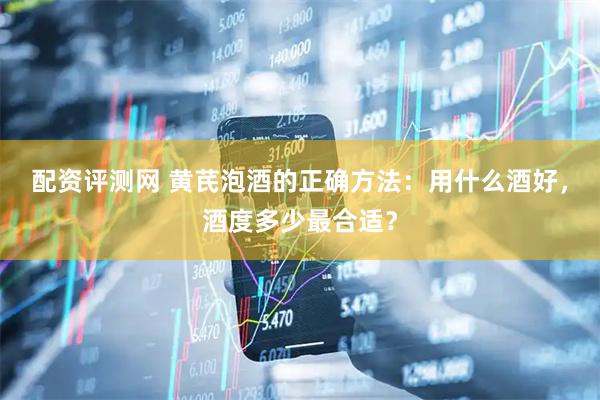 配资评测网 黄芪泡酒的正确方法：用什么酒好，酒度多少最合适？