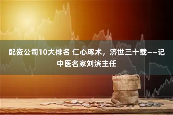 配资公司10大排名 仁心琢术，济世三十载——记中医名家刘滨主任