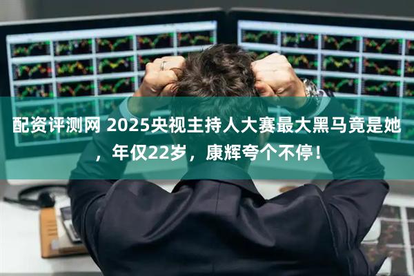配资评测网 2025央视主持人大赛最大黑马竟是她，年仅22岁，康辉夸个不停！