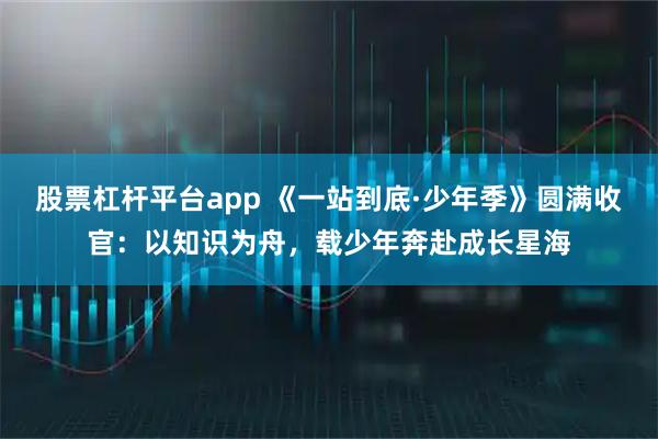 股票杠杆平台app 《一站到底·少年季》圆满收官：以知识为舟，载少年奔赴成长星海