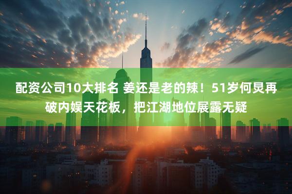 配资公司10大排名 姜还是老的辣！51岁何炅再破内娱天花板，把江湖地位展露无疑
