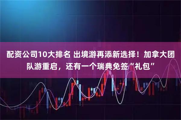 配资公司10大排名 出境游再添新选择！加拿大团队游重启，还有一个瑞典免签“礼包”