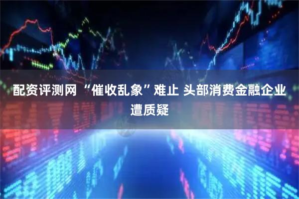 配资评测网 “催收乱象”难止 头部消费金融企业遭质疑