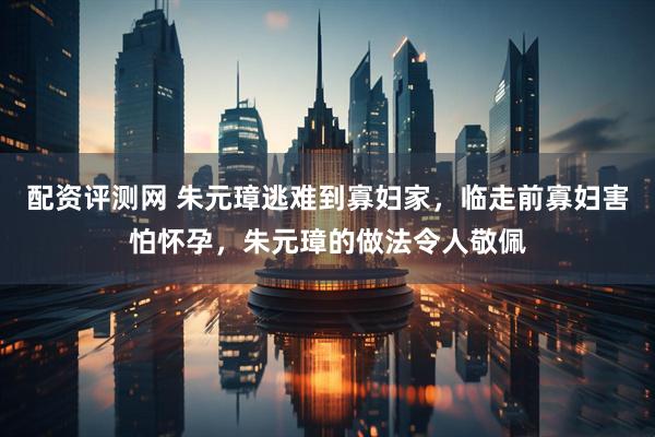 配资评测网 朱元璋逃难到寡妇家，临走前寡妇害怕怀孕，朱元璋的做法令人敬佩
