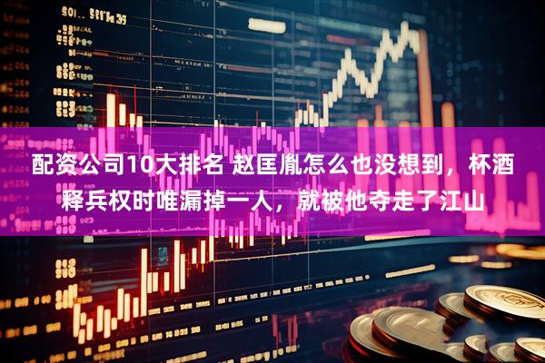 配资公司10大排名 赵匡胤怎么也没想到，杯酒释兵权时唯漏掉一人，就被他夺走了江山