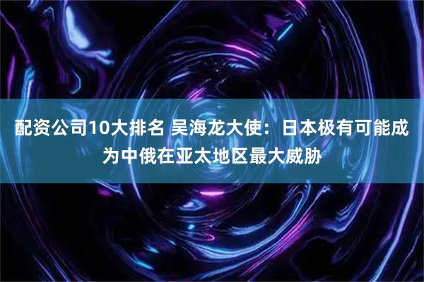 配资公司10大排名 吴海龙大使：日本极有可能成为中俄在亚太地区最大威胁