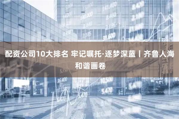 配资公司10大排名 牢记嘱托·逐梦深蓝丨齐鲁人海 和谐画卷