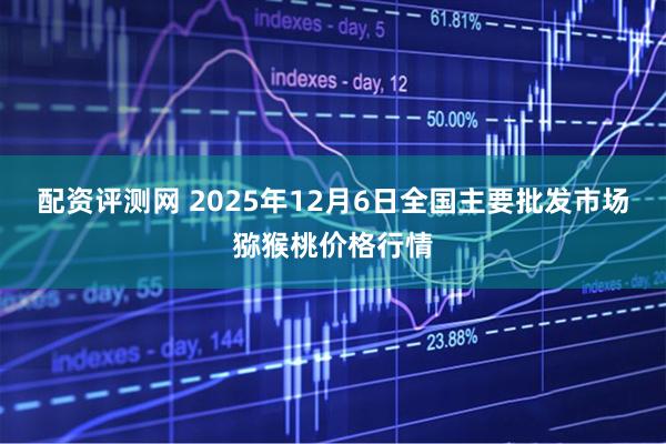 配资评测网 2025年12月6日全国主要批发市场猕猴桃价格行情
