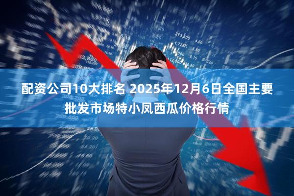 配资公司10大排名 2025年12月6日全国主要批发市场特小凤西瓜价格行情