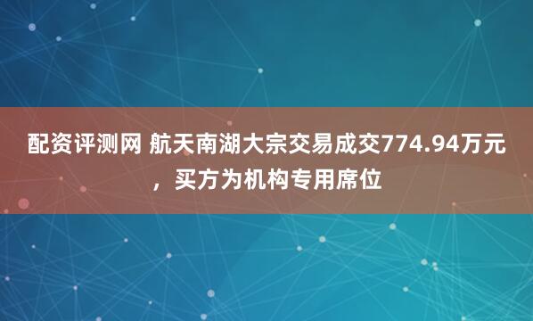 配资评测网 航天南湖大宗交易成交774.94万元，买方为机构专用席位